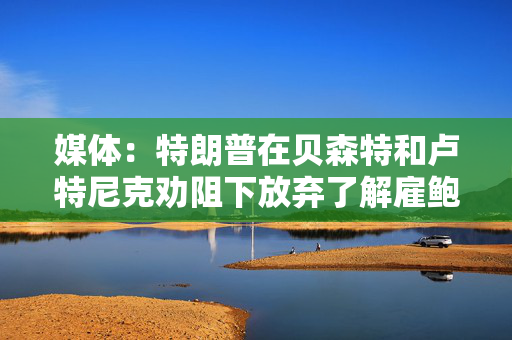 媒体：特朗普在贝森特和卢特尼克劝阻下放弃了解雇鲍威尔的想法