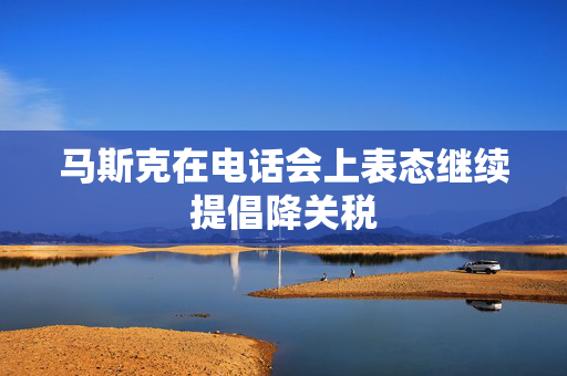 马斯克在电话会上表态继续提倡降关税