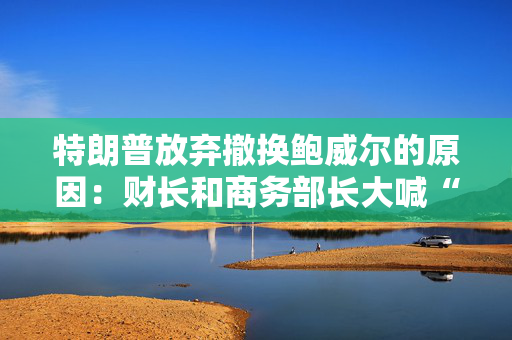 特朗普放弃撤换鲍威尔的原因：财长和商务部长大喊“刀下留人”！