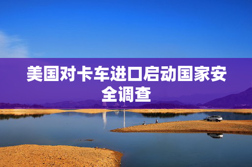 美国对卡车进口启动国家安全调查