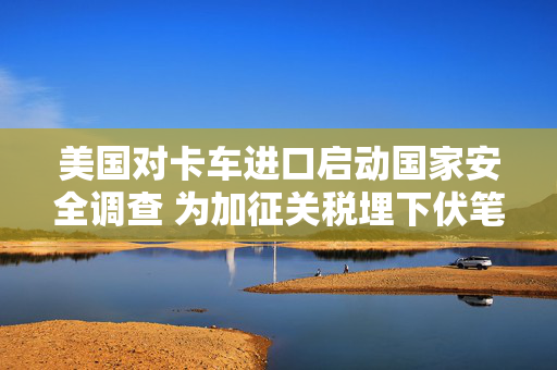 美国对卡车进口启动国家安全调查 为加征关税埋下伏笔