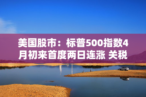美国股市：标普500指数4月初来首度两日连涨 关税僵局现缓解迹象