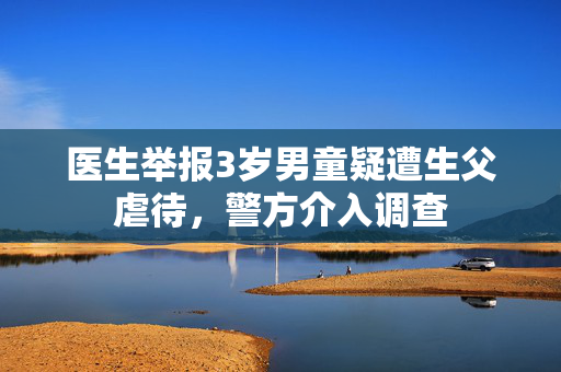 医生举报3岁男童疑遭生父虐待，警方介入调查