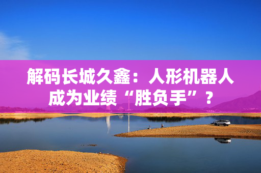 解码长城久鑫：人形机器人成为业绩“胜负手”？