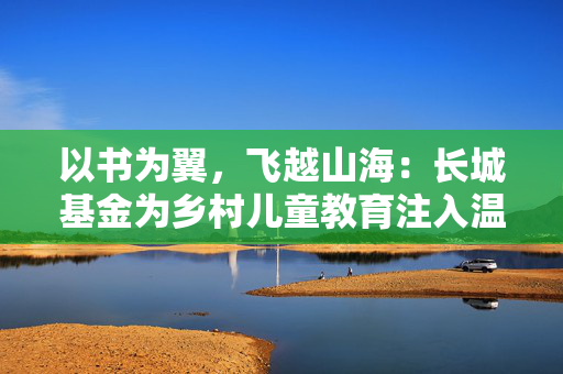 以书为翼，飞越山海：长城基金为乡村儿童教育注入温暖力量