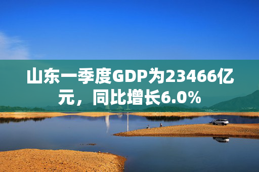 山东一季度GDP为23466亿元，同比增长6.0%