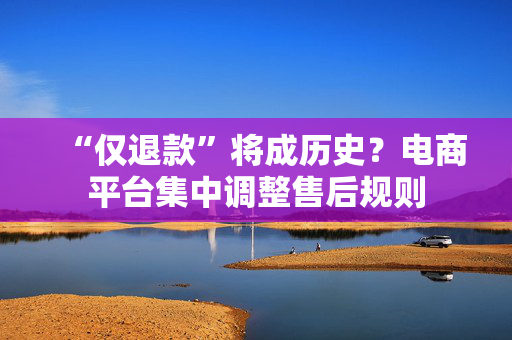 “仅退款”将成历史？电商平台集中调整售后规则