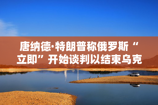 唐纳德·特朗普称俄罗斯“立即”开始谈判以结束乌克兰战争