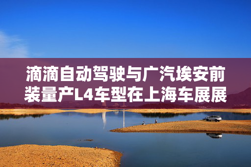 滴滴自动驾驶与广汽埃安前装量产L4车型在上海车展展出