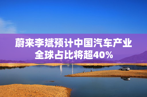 蔚来李斌预计中国汽车产业全球占比将超40%