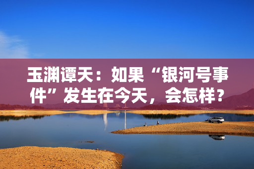 玉渊谭天：如果“银河号事件”发生在今天，会怎样？
