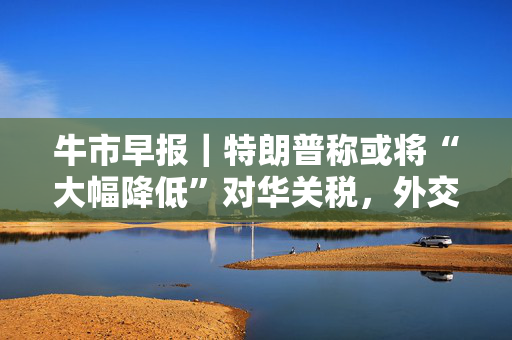 牛市早报｜特朗普称或将“大幅降低”对华关税，外交部回应