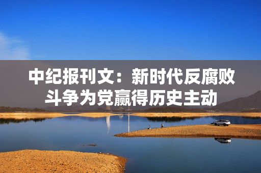 中纪报刊文：新时代反腐败斗争为党赢得历史主动