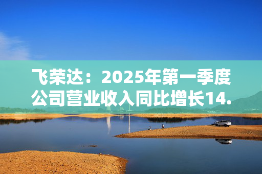 飞荣达：2025年第一季度公司营业收入同比增长14.74%至11.81亿元