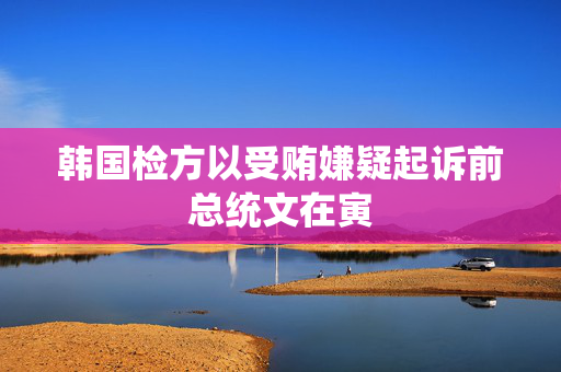 韩国检方以受贿嫌疑起诉前总统文在寅