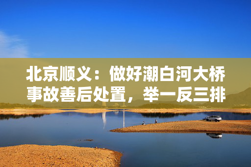 北京顺义：做好潮白河大桥事故善后处置，举一反三排查风险