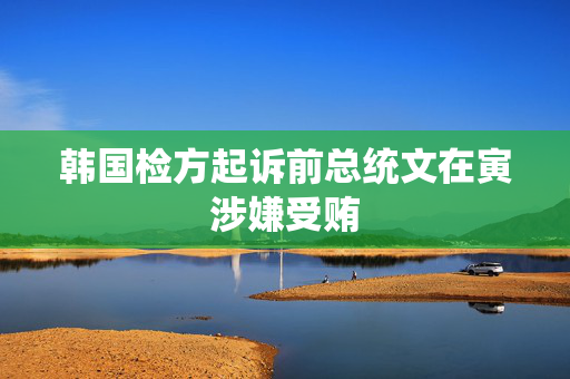 韩国检方起诉前总统文在寅涉嫌受贿