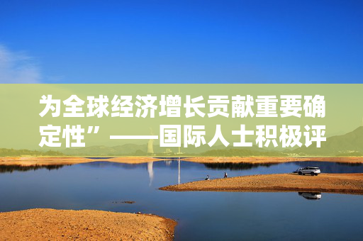 为全球经济增长贡献重要确定性”——国际人士积极评价中国经济实现2025年良好开局