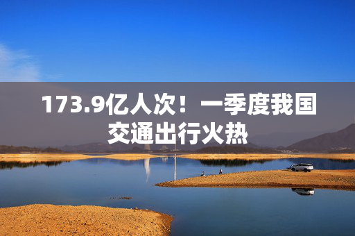 173.9亿人次！一季度我国交通出行火热