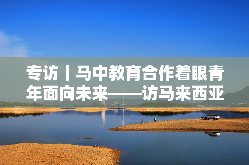 专访｜马中教育合作着眼青年面向未来——访马来西亚高等教育部长赞比里