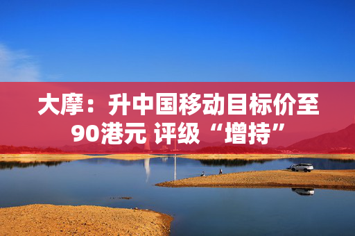 大摩：升中国移动目标价至90港元 评级“增持”