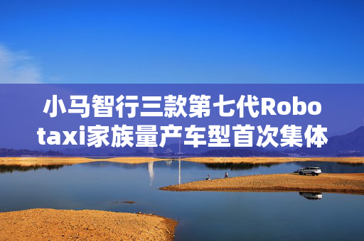 小马智行三款第七代Robotaxi家族量产车型首次集体对外展出