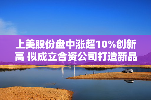 上美股份盘中涨超10%创新高 拟成立合资公司打造新品牌