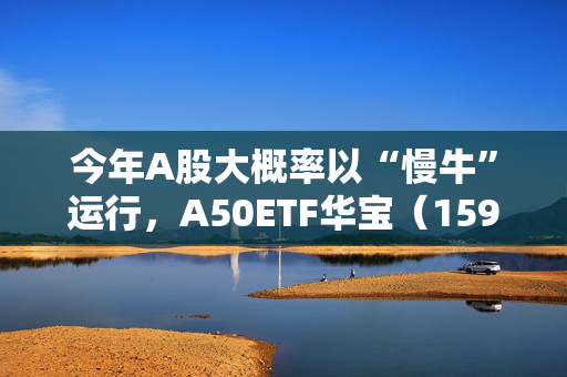 今年A股大概率以“慢牛”运行，A50ETF华宝（159596）放量上涨