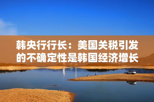 韩央行行长：美国关税引发的不确定性是韩国经济增长主要阻力