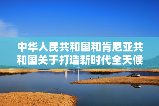 中华人民共和国和肯尼亚共和国关于打造新时代全天候中非命运共同体典范的联合声明