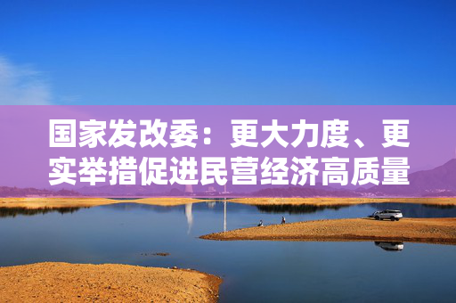 国家发改委：更大力度、更实举措促进民营经济高质量发展