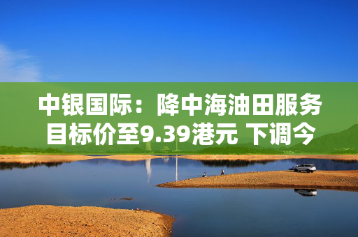 中银国际：降中海油田服务目标价至9.39港元 下调今财年盈测