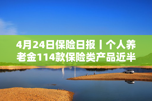 4月24日保险日报丨个人养老金114款保险类产品近半数是浮动收益，保险业打响“利差保卫战”