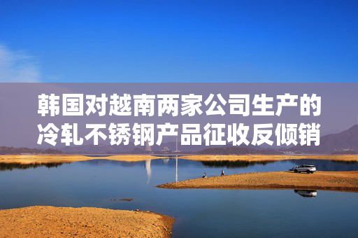 韩国对越南两家公司生产的冷轧不锈钢产品征收反倾销关税