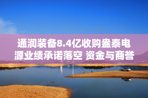 通润装备8.4亿收购盎泰电源业绩承诺落空 资金与商誉风险双双承压