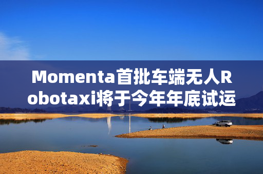 Momenta首批车端无人Robotaxi将于今年年底试运营