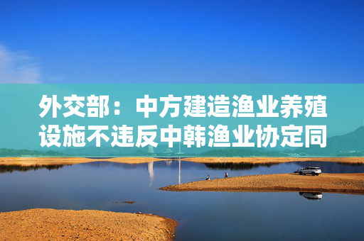 外交部：中方建造渔业养殖设施不违反中韩渔业协定同海域划界无关