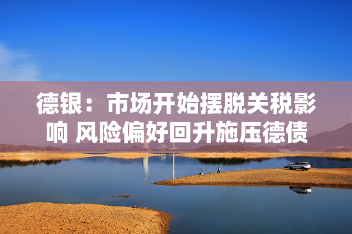德银：市场开始摆脱关税影响 风险偏好回升施压德债