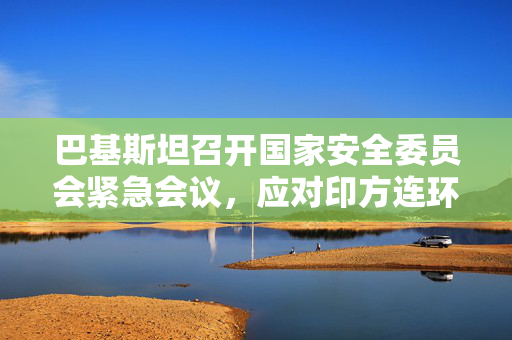 巴基斯坦召开国家安全委员会紧急会议，应对印方连环举措