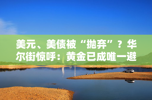 美元、美债被“抛弃”？华尔街惊呼：黄金已成唯一避险天堂！