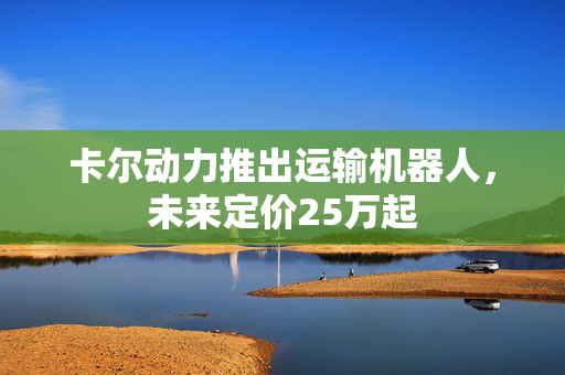 卡尔动力推出运输机器人，未来定价25万起