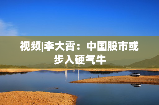 视频|李大霄：中国股市或步入硬气牛