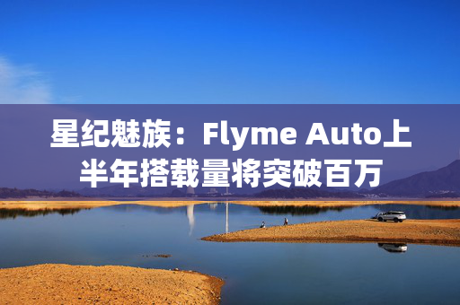 星纪魅族：Flyme Auto上半年搭载量将突破百万