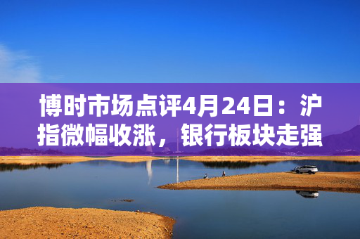 博时市场点评4月24日：沪指微幅收涨，银行板块走强
