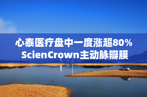 心泰医疗盘中一度涨超80% ScienCrown主动脉瓣膜系统上市后首批植入正式启动