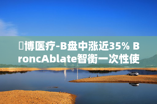 堃博医疗-B盘中涨近35% BroncAblate智衡一次性使用肺部射频消融导管获批上市