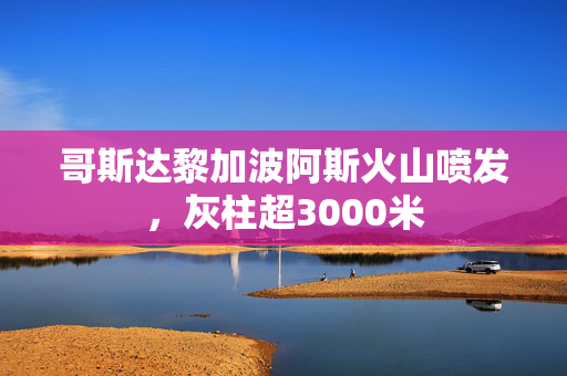 哥斯达黎加波阿斯火山喷发，灰柱超3000米