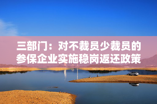 三部门：对不裁员少裁员的参保企业实施稳岗返还政策至今年底