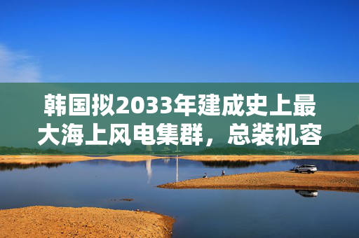 韩国拟2033年建成史上最大海上风电集群，总装机容量3.2吉瓦