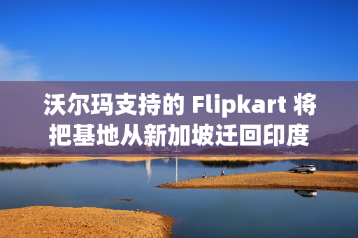 沃尔玛支持的 Flipkart 将把基地从新加坡迁回印度